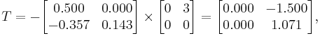  T = - 
      \begin{bmatrix}
           0.500 & 0.000 \\
          -0.357 & 0.143 \\
      \end{bmatrix}
      \times
      \begin{bmatrix}
           0 & 3 \\
           0 & 0 \\
      \end{bmatrix}  
      =
      \begin{bmatrix}
           0.000 & -1.500 \\
           0.000 &  1.071 \\
      \end{bmatrix},  