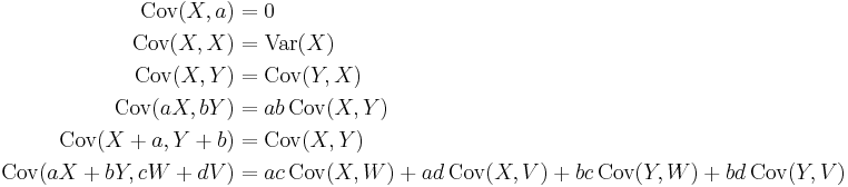 
\begin{align}
    \operatorname{Cov}(X, a) &= 0 \\
    \operatorname{Cov}(X, X) &= \operatorname{Var}(X) \\
    \operatorname{Cov}(X, Y) &= \operatorname{Cov}(Y, X) \\
    \operatorname{Cov}(aX, bY) &= ab\, \operatorname{Cov}(X, Y) \\
    \operatorname{Cov}(X%2Ba, Y%2Bb) &= \operatorname{Cov}(X, Y) \\ 
    \operatorname{Cov}(aX%2BbY, cW%2BdV) &= ac\,\operatorname{Cov}(X,W)%2Bad\,\operatorname{Cov}(X,V)%2Bbc\,\operatorname{Cov}(Y,W)%2Bbd\,\operatorname{Cov}(Y,V)
\end{align}
