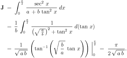 
  \begin{align}
    \textbf J\;
    &=\;\int_0^{\frac{\pi}{2}}\,\frac{\sec^2\,x}{a\,%2Bb\,\tan^2\,x}\;dx
    \\[6pt]
    &=\,\frac{1}{b}\,\int_0^{\frac{\pi}{2}}\,\frac{1}{\left(\sqrt{\,\frac{a}{b}\,}\right)^2%2B\tan^2\,x}\;d(\tan\,x)\,
    \\[6pt]
    &=\,\frac{1}{\sqrt{\,a\,b\,}}\,\left(\tan^{-1}\left(\sqrt{\,\frac{b}{a}\,}\,\tan\,x\right)\right)\,\bigg|_0^{\frac{\pi}{2}}\;=\;\frac{\pi}{2\,\sqrt{\,a\,b\,}}.
  \end{align}
