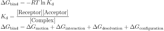 \begin{array}{lll}\Delta G_{\text{bind}} = -RT \ln K_{\text{d}}\\[1.3ex]
K_{\text{d}} = \dfrac{[\text{Receptor}][\text{Acceptor}]}{[\text{Complex}]}\\[1.3ex]

\Delta G_{\text{bind}} = \Delta G_{\text{motion}} %2B \Delta G_{\text{interaction}} %2B \Delta G_{\text{desolvation}} %2B \Delta G_{\text{configuration}}\end{array}