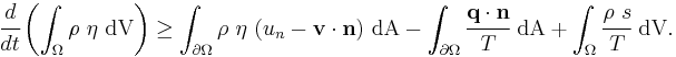 
    {
    \cfrac{d}{dt}\left(\int_{\Omega} \rho~\eta~\text{dV}\right) \ge
    \int_{\partial \Omega} \rho~\eta~(u_n - \mathbf{v}\cdot\mathbf{n})~\text{dA} - 
    \int_{\partial \Omega} \cfrac{\mathbf{q}\cdot\mathbf{n}}{T}~\text{dA} %2B \int_\Omega \cfrac{\rho~s}{T}~\text{dV}.
    }
  