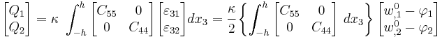 
   \begin{bmatrix}Q_1 \\ Q_2 \end{bmatrix} =
   \kappa~\int_{-h}^h \begin{bmatrix} C_{55} & 0 \\ 0 & C_{44}  \end{bmatrix}
   \begin{bmatrix}\varepsilon_{31} \\ \varepsilon_{32} \end{bmatrix}
    dx_3 = \cfrac{\kappa}{2}\left\{
   \int_{-h}^h \begin{bmatrix} C_{55} & 0 \\ 0 & C_{44}  \end{bmatrix}~dx_3 \right\}
   \begin{bmatrix} w^0_{,1} - \varphi_1 \\ w^0_{,2} - \varphi_2 \end{bmatrix}
