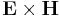 \mathbf{E} \times \mathbf{H}