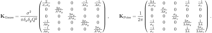  \mathbf{K}_{\text{Gauss}} = \frac{\sigma^2}{\pi \delta_x \delta_y Q^2} \begin{pmatrix} \frac{2}{\sigma_x \sigma_y} &0 &0 &\frac{-1}{A \sigma_y} &\frac{-1}{A \sigma_x} \\ 0
      &\frac{2 \sigma_x}{A^2 \sigma_y} &0 &0 &0 \\ 0 &0 &\frac{2 \sigma_y}{A^2 \sigma_x} &0 &0 \\ \frac{-1}{A \sigma_y} &0 &0 &\frac{2 \sigma_x}{A^2 \sigma_y} &0 \\
      \frac{-1}{A \sigma_x} &0 &0 &0 &\frac{2 \sigma_y}{A^2 \sigma_x} \end{pmatrix} \ , \qquad \mathbf{K}_{\text{Poiss}} = \frac{1}{2 \pi} \begin{pmatrix} \frac{3A}{\sigma_x \sigma_y} &0 &0 &\frac{-1}{\sigma_y} &\frac{-1}{\sigma_x} \\ 0
      &\frac{\sigma_x}{A \sigma_y} &0 &0 &0 \\ 0 &0 &\frac{\sigma_y}{A \sigma_x} &0 &0 \\ \frac{-1}{\sigma_y} &0 &0 &\frac{2 \sigma_x}{3A \sigma_y} &\frac{1}{3A} \\
      \frac{-1}{\sigma_x} &0 &0 &\frac{1}{3A} &\frac{2 \sigma_y}{3A \sigma_x} \end{pmatrix} \ .