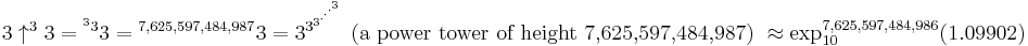 3 \uparrow^{3}3 = {^{^{3}3}3} = {^{7,625,597,484,987}3} = 3^{3^{3^{\cdot^{\cdot^{\cdot^{3}}}}}} \mbox{ (a power tower of height 7,625,597,484,987) } \approx \exp_{10}^{7,625,597,484,986}(1.09902)