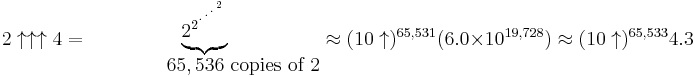 2 \uparrow\uparrow\uparrow 4 = 
  \begin{matrix}
   \underbrace{2_{}^{2^{{}^{.\,^{.\,^{.\,^2}}}}}}\\
   \qquad\quad\ \ \ 65,536\mbox{ copies of }2  \end{matrix}
  \approx (10\uparrow)^{65,531}(6.0 \times 10^{19,728}) \approx (10\uparrow)^{65,533} 4.3
