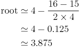 \begin{align}
\text{root} & \simeq 4 - \frac{16 - 15}{2 \times 4} \\
& \simeq 4 - 0.125 \\
& \simeq 3.875 \\
\end{align}\,\!
