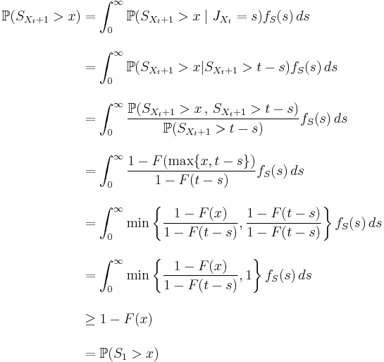 
\begin{align}
\mathbb{P}(S_{X_t%2B1}>x) & {} = \int_0^\infty \mathbb{P}(S_{X_t%2B1}>x \mid J_{X_t} = s) f_S(s) \, ds \\[12pt]
& {} = \int_0^\infty \mathbb{P}(S_{X_t%2B1}>x | S_{X_t%2B1}>t-s) f_S(s)\, ds \\[12pt]
& {} =  \int_0^\infty \frac{\mathbb{P}(S_{X_t%2B1}>x \, , \, S_{X_t%2B1}>t-s)}{\mathbb{P}(S_{X_t%2B1}>t-s)} f_S(s) \, ds \\[12pt]
& {} = \int_0^\infty \frac{ 1-F(\max \{ x,t-s \})  }{1-F(t-s)} f_S(s) \, ds \\[12pt]
& {} = \int_0^\infty \min \left\{\frac{ 1-F(x)  }{1-F(t-s)},\frac{ 1-F(t-s)  }{1-F(t-s)}\right\} f_S(s) \, ds \\[12pt]
& {} = \int_0^\infty \min \left\{\frac{ 1-F(x)  }{1-F(t-s)},1\right\} f_S(s) \, ds \\[12pt]
& {} \geq 1-F(x) \\[12pt]
& {} = \mathbb{P}(S_1>x)
\end{align}
