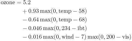 
\begin{align}
  \mathrm{ozone} = &\ 5.2 \\
&      %2B    0.93 \max(0, \mathrm{temp} - 58)  \\
&      -   0.64 \max(0, \mathrm{temp} - 68)  \\
&      -   0.046 \max(0,  234 - \mathrm{ibt})  \\
&      -   0.016 \max(0, \mathrm{wind} - 7) \max(0, 200 - \mathrm{vis})\\
\end{align}
