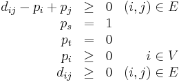 \begin{array}{rclr}
d_{ij} - p_i %2B p_j & \geq & 0 & (i, j) \in E \\
p_s & = & 1 & \\
p_t & = & 0 & \\
p_i & \geq & 0 & i \in V \\
d_{ij} & \geq & 0 & (i, j) \in E
\end{array}