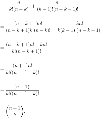 
\begin{align}
& {} \qquad \frac{n!}{k!(n-k)!} %2B \frac{n!}{(k-1)!(n-k%2B1)!} \\\\
& = \frac{(n-k%2B1)n!}{(n-k%2B1)k!(n-k)!}%2B\frac{kn!}{k(k-1)!(n-k%2B1)!} \\\\
& = \frac{(n-k%2B1)n!%2Bkn!}{k!(n-k%2B1)!} \\\\
& = \frac{(n%2B1)n!}{k!((n%2B1)-k)!} \\\\
& = \frac{(n%2B1)!}{k!((n%2B1)-k)!} \\\\
& = { n%2B1 \choose k }.
\end{align}
