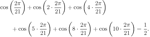 
\begin{align}
& \cos\left( \frac{2\pi}{21}\right)
  %2B \cos\left(2\cdot\frac{2\pi}{21}\right)   
  %2B \cos\left(4\cdot\frac{2\pi}{21}\right) \\[10pt]
& {} \qquad {} %2B \cos\left( 5\cdot\frac{2\pi}{21}\right)
  %2B \cos\left( 8\cdot\frac{2\pi}{21}\right)
  %2B \cos\left(10\cdot\frac{2\pi}{21}\right)=\frac{1}{2}.
\end{align}
