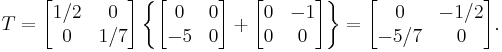  T=
      \begin{bmatrix}
           1/2 & 0 \\
           0 & 1/7 \\
           \end{bmatrix}
\left\{
      \begin{bmatrix}
           0 & 0 \\
           -5 & 0 \\
           \end{bmatrix}
 %2B
        \begin{bmatrix}
           0 & -1 \\
           0 & 0 \\
        \end{bmatrix}\right\}  
 =
        \begin{bmatrix}
           0 & -1/2 \\
           -5/7 & 0 \\
        \end{bmatrix}  .