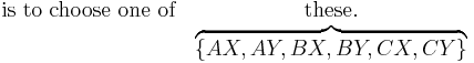 
\begin{matrix}
\mathrm{is}\ \mathrm{to}\ \mathrm{choose}\ \mathrm{one}\ \mathrm{of} & \mathrm{these}. \\
& \overbrace{ \left\{ AX, AY, BX, BY, CX, CY \right\} }
\end{matrix}