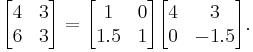 
        \begin{bmatrix}
           4 & 3 \\
           6 & 3 \\
        \end{bmatrix} =
      \begin{bmatrix}
           1 & 0 \\
           1.5 & 1 \\
        \end{bmatrix}
        \begin{bmatrix}
           4 & 3 \\
           0 & -1.5 \\
        \end{bmatrix}.
