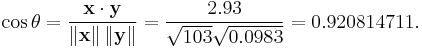  \cos \theta = \frac { \bold{x} \cdot \bold{y} } { \left\| \bold{x} \right\| \left\| \bold{y} \right\| } = \frac { 2.93 } { \sqrt { 103 } \sqrt { 0.0983 } } = 0.920814711. 