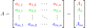 {A} =
\begin{bmatrix}
{\color{Red} a_{1,1}} & {\color{Red}a_{1, 2}} & \cdots & {\color{Red} a_{1, n}} \\
{\color{ForestGreen} a_{2,1}} & {\color{ForestGreen} a_{2, 2}} & \cdots &
{\color{ForestGreen} a_{2, n}} \\
\vdots & \vdots & \ddots & \vdots \\
{\color{Blue} a_{m, 1}} & {\color{Blue} a_{m, 2}} & \cdots &
{\color{Blue} a_{m, n}}
\end{bmatrix}
= 
\begin{bmatrix}
{\color{Red} A_1} \\ {\color{ForestGreen} A_2} \\ \vdots \\ {\color{Blue} A_m}
\end{bmatrix}
