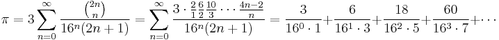 \pi = 3 \sum_{n=0}^\infty \frac {\binom {2n} n} {16^n (2n%2B1)} 
= \sum_{n=0}^\infty \frac {3\cdot \frac{2}{1} \frac{6}{2} \frac{10}{3} \cdots \frac{4n-2}{n}} {16^n(2n%2B1)}
= \frac {3} {16^0 \cdot 1} %2B \frac {6} {16^1 \cdot 3} 
%2B \frac {18} {16^2 \cdot 5} %2B \frac {60} {16^3 \cdot 7} %2B \cdots\! 