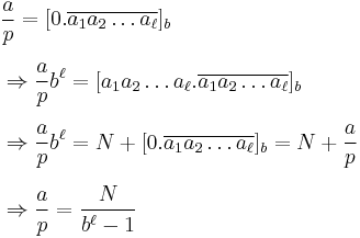 
\begin{align}
& \frac{a}{p} = [0.\overline{a_1a_2\dots a_\ell}]_b \\[6pt]
& \Rightarrow\frac{a}{p}b^\ell = [a_1a_2\dots a_\ell.\overline{a_1a_2\dots a_\ell}]_b \\[6pt]
& \Rightarrow\frac{a}{p}b^\ell = N%2B[0.\overline{a_1a_2\dots a_\ell}]_b=N%2B\frac{a}{p} \\[6pt]
& \Rightarrow\frac{a}{p} = \frac{N}{b^\ell-1}
\end{align}
