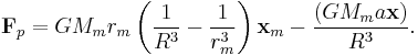 \mathbf{F}_p =  G M_m r_m \left( \frac {1}{R^3}  - \frac {1}{r_m^3} \right) \mathbf{x}_m 
-\frac{ ( G M_m a\mathbf{x})}{R^3}. 

