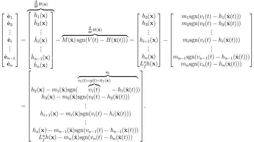 
\begin{align}
\begin{bmatrix}
\dot{\mathbf{e}}_1\\
\dot{\mathbf{e}}_2\\
\vdots\\
\dot{\mathbf{e}}_i\\
\vdots\\
\dot{\mathbf{e}}_{n-1}\\
\dot{\mathbf{e}}_n
\end{bmatrix}
&=
\mathord{\overbrace{
\begin{bmatrix}
\dot{h}_1(\mathbf{x})\\
\dot{h}_2(\mathbf{x})\\
\vdots\\
\dot{h}_i(\mathbf{x})\\
\vdots\\
\dot{h}_{n-1}(\mathbf{x})\\
\dot{h}_n(\mathbf{x})
\end{bmatrix}
}^{\tfrac{\operatorname{d}}{\operatorname{d}t} H(\mathbf{x})}}
-
\mathord{\overbrace{
M(\hat{\mathbf{x}}) \, \operatorname{sgn}( V(t) - H(\hat{\mathbf{x}}(t)) )
}^{\tfrac{\operatorname{d}}{\operatorname{d}t} H(\mathbf{\hat{x}})}}
=
\begin{bmatrix}
h_2(\mathbf{x})\\
h_3(\mathbf{x})\\
\vdots\\
h_{i%2B1}(\mathbf{x})\\
\vdots\\
h_n(\mathbf{x})\\
L_f^n h(\mathbf{x})
\end{bmatrix}
-
\begin{bmatrix}
m_1 \operatorname{sgn}( v_1(t) - h_1(\hat{\mathbf{x}}(t)) )\\
m_2 \operatorname{sgn}( v_2(t) - h_2(\hat{\mathbf{x}}(t)) )\\
\vdots\\
m_i \operatorname{sgn}( v_i(t) - h_i(\hat{\mathbf{x}}(t)) )\\
\vdots\\
m_{n-1} \operatorname{sgn}( v_{n-1}(t) - h_{n-1}(\hat{\mathbf{x}}(t)) )\\
m_n \operatorname{sgn}( v_n(t) - h_n(\hat{\mathbf{x}}(t)) )
\end{bmatrix}\\
&=
\begin{bmatrix}
h_2(\mathbf{x}) - m_1(\hat{\mathbf{x}}) \operatorname{sgn}( \mathord{\overbrace{ \mathord{\overbrace{v_1(t)}^{v_1(t) = y(t) = h_1(\mathbf{x})}} - h_1(\hat{\mathbf{x}}(t)) }^{\mathbf{e}_1}} )\\
h_3(\mathbf{x}) - m_2(\hat{\mathbf{x}}) \operatorname{sgn}( v_2(t) - h_2(\hat{\mathbf{x}}(t)) )\\
\vdots\\
h_{i%2B1}(\mathbf{x}) - m_i(\hat{\mathbf{x}}) \operatorname{sgn}( v_i(t) - h_i(\hat{\mathbf{x}}(t)) )\\
\vdots\\
h_n(\mathbf{x}) - m_{n-1}(\hat{\mathbf{x}}) \operatorname{sgn}( v_{n-1}(t) - h_{n-1}(\hat{\mathbf{x}}(t)) )\\
L_f^n h(\mathbf{x}) - m_n(\hat{\mathbf{x}}) \operatorname{sgn}( v_n(t) - h_n(\hat{\mathbf{x}}(t)) )
\end{bmatrix}.
\end{align}
