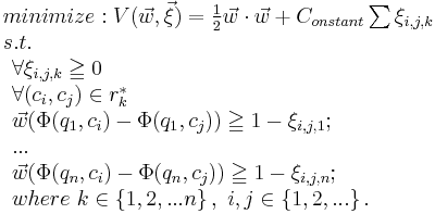 

\begin{array}{lcl}
minimize: V(\vec w, \vec \xi) = {1 \over 2} \vec w \cdot \vec w %2B C_{onstant} \sum{\xi_{i,j,k}} \\
s.t. \\ \begin{array}{lcl}
 \forall \xi_{i,j,k} \geqq 0\\
 \forall (c_i, c_j)\in r_k^*\\
 \vec w (\Phi(q_1,c_i)-\Phi(q_1, c_j)) \geqq 1- \xi_{i,j,1};\\
 ...\\
 \vec w (\Phi(q_n, c_i)-\Phi(q_n, c_j)) \geqq 1-\xi_{i,j,n};\\

where\ k \in \left \{ 1,2,...n \right \},\ i,j \in \left \{ 1,2,... \right \}.\\

 
 
 \end{array}
\end{array}

