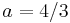  a = 4/3 