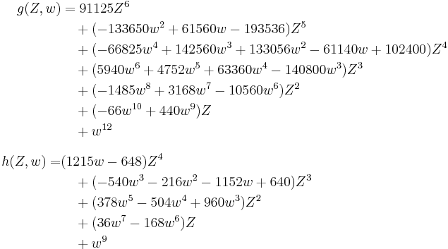 
\begin{align}
g(Z,w) & = 91125Z^6 \\
& {} \quad {} %2B (-133650w^2 %2B 61560w - 193536)Z^5 \\
& {} \quad {} %2B (-66825w^4 %2B 142560w^3 %2B 133056w^2 - 61140w %2B 102400)Z^4 \\
& {} \quad {} %2B (5940w^6 %2B 4752w^5 %2B 63360w^4 - 140800w^3)Z^3 \\
& {} \quad {} %2B (-1485w^8 %2B 3168w^7 - 10560w^6)Z^2 \\
& {} \quad {} %2B (-66w^{10} %2B 440w^9)Z \\
& {} \quad {} %2B w^{12} \\[8pt]
h(Z,w) = & (1215w - 648)Z^4 \\
& {} \quad {} %2B (-540w^3 - 216w^2 - 1152w %2B 640)Z^3 \\
& {} \quad {} %2B (378w^5 - 504w^4 %2B 960w^3)Z^2 \\
& {} \quad {} %2B (36w^7 - 168w^6)Z \\
& {} \quad {} %2B w^9
\end{align}
