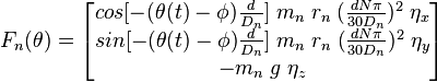 F_{n}(\theta )={\begin{bmatrix}{cos[-(\theta (t)-\phi ){\frac  {d}{D_{n}}}]}\;m_{n}\;r_{n}\;({\frac  {dN\pi }{30D_{n}}})^{2}\;\eta _{x}\\{sin[-(\theta (t)-\phi ){\frac  {d}{D_{n}}}]}\;m_{n}\;r_{n}\;({\frac  {dN\pi }{30D_{n}}})^{2}\;\eta _{y}\\-m_{n}\;g\;\eta _{z}\end{bmatrix}}