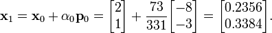{\mathbf  {x}}_{1}={\mathbf  {x}}_{0}+\alpha _{0}{\mathbf  {p}}_{0}={\begin{bmatrix}2\\1\end{bmatrix}}+{\frac  {73}{331}}{\begin{bmatrix}-8\\-3\end{bmatrix}}={\begin{bmatrix}0.2356\\0.3384\end{bmatrix}}.
