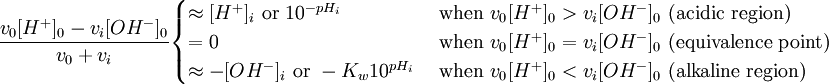 {\frac  {v_{0}[H^{+}]_{0}-v_{i}[OH^{-}]_{0}}{v_{0}+v_{i}}}{\begin{cases}\approx [H^{+}]_{i}{\text{ or }}10^{{-pH_{i}}}&{\text{ when }}v_{{0^{{}}}}[H^{+}]_{0}>v_{i}[OH^{-}]_{0}{\text{ (acidic region)}}\\=0&{\text{ when }}v_{{0^{{}}}}[H^{+}]_{0}=v_{i}[OH^{-}]_{0}{\text{ (equivalence point)}}\\\approx -[OH^{-}]_{i}{\text{ or }}-K_{w}10^{{pH_{i}}}&{\text{ when }}v_{{0^{{}}}}[H^{+}]_{0}<v_{i}[OH^{-}]_{0}{\text{ (alkaline region)}}\end{cases}}