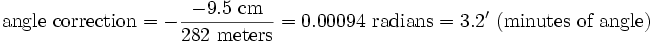 {\mbox{angle correction}}=-{\frac  {-9.5{\mbox{ cm}}}{282{\mbox{ meters}}}}=0.00094{\mbox{ radians}}=3.2'{\mbox{ (minutes of angle)}}