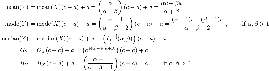 {\begin{aligned}{\text{mean}}(Y)&={\text{mean}}(X)(c-a)+a=\left({\frac  {\alpha }{\alpha +\beta }}\right)(c-a)+a={\frac  {\alpha c+\beta a}{\alpha +\beta }}\\{\text{mode}}(Y)&={\text{mode}}(X)(c-a)+a=\left({\frac  {\alpha -1}{\alpha +\beta -2}}\right)(c-a)+a={\frac  {(\alpha -1)c+(\beta -1)a}{\alpha +\beta -2}}\ ,\qquad {\text{ if }}\alpha ,\beta >1\\{\text{median}}(Y)&={\text{median}}(X)(c-a)+a=\left(I_{{{\frac  {1}{2}}}}^{{[-1]}}(\alpha ,\beta )\right)(c-a)+a\\G_{Y}&=G_{X}(c-a)+a=\left(e^{{\psi (\alpha )-\psi (\alpha +\beta )}}\right)(c-a)+a\\H_{Y}&=H_{X}(c-a)+a=\left({\frac  {\alpha -1}{\alpha +\beta -1}}\right)(c-a)+a,\,\qquad {\text{if  }}\alpha ,\beta >0\end{aligned}}