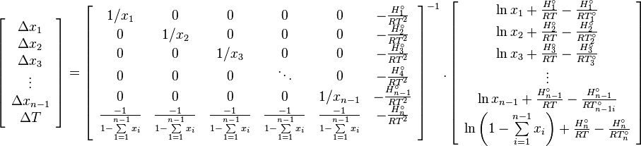 {\begin{array}{c}\left[{{{\begin{array}{*{20}c}{\Delta x_{1}}\\{\Delta x_{2}}\\{\Delta x_{3}}\\\vdots \\{\Delta x_{{n-1}}}\\{\Delta T}\\\end{array}}}}\right]=\left[{{{\begin{array}{*{20}c}{1/x_{1}}&0&0&0&0&{-{\frac  {H_{1}^{\circ }}{RT^{{2}}}}}\\0&{1/x_{2}}&0&0&0&{-{\frac  {H_{2}^{\circ }}{RT^{{2}}}}}\\0&0&{1/x_{3}}&0&0&{-{\frac  {H_{3}^{\circ }}{RT^{{2}}}}}\\0&0&0&\ddots &0&{-{\frac  {H_{4}^{\circ }}{RT^{{2}}}}}\\0&0&0&0&{1/x_{{n-1}}}&{-{\frac  {H_{{n-1}}^{\circ }}{RT^{{2}}}}}\\{{\frac  {-1}{1-\sum \limits _{{1=1}}^{{n-1}}{x_{i}}}}}&{{\frac  {-1}{1-\sum \limits _{{1=1}}^{{n-1}}{x_{i}}}}}&{{\frac  {-1}{1-\sum \limits _{{1=1}}^{{n-1}}{x_{i}}}}}&{{\frac  {-1}{1-\sum \limits _{{1=1}}^{{n-1}}{x_{i}}}}}&{{\frac  {-1}{1-\sum \limits _{{1=1}}^{{n-1}}{x_{i}}}}}&{-{\frac  {H_{n}^{\circ }}{RT^{{2}}}}}\\\end{array}}}}\right]^{{-1}}.\left[{{{\begin{array}{*{20}c}{\ln x_{1}+{\frac  {H_{1}^{\circ }}{RT}}-{\frac  {H_{1}^{\circ }}{RT_{1}^{\circ }}}}\\{\ln x_{2}+{\frac  {H_{2}^{\circ }}{RT}}-{\frac  {H_{2}^{\circ }}{RT_{2}^{\circ }}}}\\{\ln x_{3}+{\frac  {H_{3}^{\circ }}{RT}}-{\frac  {H_{3}^{\circ }}{RT_{3}^{\circ }}}}\\\vdots \\{\ln x_{{n-1}}+{\frac  {H_{{n-1}}^{\circ }}{RT}}-{\frac  {H_{{n-1}}^{\circ }}{RT_{{n-1i}}^{\circ }}}}\\{\ln \left({1-\sum \limits _{{i=1}}^{{n-1}}{x_{i}}}\right)+{\frac  {H_{n}^{\circ }}{RT}}-{\frac  {H_{n}^{\circ }}{RT_{n}^{\circ }}}}\\\end{array}}}}\right]\end{array}}