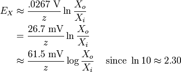 {\begin{aligned}E_{X}&\approx {\frac  {.0267\ {\mathrm  {V}}}{z}}\ln {\frac  {X_{o}}{X_{i}}}\\&={\frac  {26.7\ {\mathrm  {mV}}}{z}}\ln {\frac  {X_{o}}{X_{i}}}\\&\approx {\frac  {61.5\ {\mathrm  {mV}}}{z}}\log {\frac  {X_{o}}{X_{i}}}&{\text{ since }}\ln 10\approx 2.30\end{aligned}}