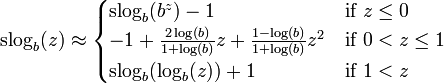 {\mathrm  {slog}}_{b}(z)\approx {\begin{cases}{\mathrm  {slog}}_{b}(b^{z})-1&{\text{if }}z\leq 0\\-1+{\frac  {2\log(b)}{1+\log(b)}}z+{\frac  {1-\log(b)}{1+\log(b)}}z^{2}&{\text{if }}0<z\leq 1\\{\mathrm  {slog}}_{b}(\log _{b}(z))+1&{\text{if }}1<z\end{cases}}