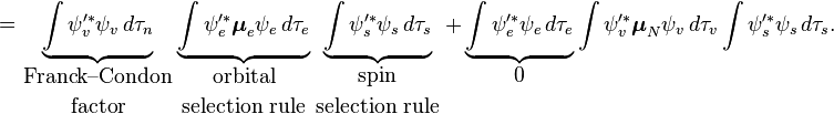 =\underbrace {\int \psi _{v}'^{*}\psi _{v}\,d\tau _{n}}_{{\displaystyle {{\text{Franck--Condon}} \atop {\text{factor}}}}}\underbrace {\int \psi _{e}'^{*}{\boldsymbol  {\mu }}_{e}\psi _{e}\,d\tau _{e}}_{{\displaystyle {{\text{orbital}} \atop {\text{selection rule}}}}}\underbrace {\int \psi _{s}'^{*}\psi _{s}\,d\tau _{s}}_{{\displaystyle {{\text{spin}} \atop {\text{selection rule}}}}}+\underbrace {\int \psi _{e}'^{*}\psi _{e}\,d\tau _{e}}_{{\displaystyle 0}}\int \psi _{v}'^{*}{\boldsymbol  {\mu }}_{N}\psi _{v}\,d\tau _{v}\int \psi _{s}'^{*}\psi _{s}\,d\tau _{s}.