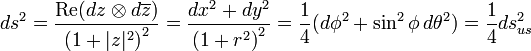 ds^{2}={\frac  {\operatorname {Re}(dz\otimes d\overline {z})}{\left(1+|z|^{2}\right)^{2}}}={\frac  {dx^{2}+dy^{2}}{\left(1+r^{2}\right)^{2}}}={\frac  {1}{4}}(d\phi ^{2}+\sin ^{2}\phi \,d\theta ^{2})={\frac  {1}{4}}ds_{{us}}^{2}