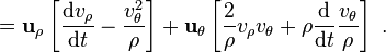 ={\mathbf  {u}}_{{\rho }}\left[{\frac  {{\mathrm  {d}}v_{{\rho }}}{{\mathrm  {d}}t}}-{\frac  {v_{{\theta }}^{2}}{\rho }}\right]+{\mathbf  {u}}_{{\theta }}\left[{\frac  {2}{\rho }}v_{{\rho }}v_{{\theta }}+\rho {\frac  {{\mathrm  {d}}}{{\mathrm  {d}}t}}{\frac  {v_{{\theta }}}{\rho }}\right]\ .