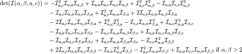 {\begin{aligned}\det({\mathcal  {I}}(\alpha ,\beta ,a,c))&=-{\mathcal  {I}}_{{a,c}}^{2}{\mathcal  {I}}_{{\alpha ,a}}{\mathcal  {I}}_{{\alpha ,\beta }}+{\mathcal  {I}}_{{a,a}}{\mathcal  {I}}_{{a,c}}{\mathcal  {I}}_{{\alpha ,c}}{\mathcal  {I}}_{{\alpha ,\beta }}+{\mathcal  {I}}_{{a,c}}^{2}{\mathcal  {I}}_{{\alpha ,\beta }}^{2}-{\mathcal  {I}}_{{a,a}}{\mathcal  {I}}_{{c,c}}{\mathcal  {I}}_{{\alpha ,\beta }}^{2}\\&\quad -{\mathcal  {I}}_{{a,c}}{\mathcal  {I}}_{{\alpha ,a}}{\mathcal  {I}}_{{\alpha ,c}}{\mathcal  {I}}_{{\beta ,a}}+{\mathcal  {I}}_{{a,c}}^{2}{\mathcal  {I}}_{{\alpha ,\alpha }}{\mathcal  {I}}_{{\beta ,a}}+2{\mathcal  {I}}_{{c,c}}{\mathcal  {I}}_{{\alpha ,a}}{\mathcal  {I}}_{{\alpha ,\beta }}{\mathcal  {I}}_{{\beta ,a}}\\&\quad -2{\mathcal  {I}}_{{a,c}}{\mathcal  {I}}_{{\alpha ,c}}{\mathcal  {I}}_{{\alpha ,\beta }}{\mathcal  {I}}_{{\beta ,a}}+{\mathcal  {I}}_{{\alpha ,c}}^{2}{\mathcal  {I}}_{{\beta ,a}}^{2}-{\mathcal  {I}}_{{c,c}}{\mathcal  {I}}_{{\alpha ,\alpha }}{\mathcal  {I}}_{{\beta ,a}}^{2}+{\mathcal  {I}}_{{a,c}}{\mathcal  {I}}_{{\alpha ,a}}^{2}{\mathcal  {I}}_{{\beta ,c}}\\&\quad -{\mathcal  {I}}_{{a,a}}{\mathcal  {I}}_{{a,c}}{\mathcal  {I}}_{{\alpha ,\alpha }}{\mathcal  {I}}_{{\beta ,c}}-{\mathcal  {I}}_{{a,c}}{\mathcal  {I}}_{{\alpha ,a}}{\mathcal  {I}}_{{\alpha ,\beta }}{\mathcal  {I}}_{{\beta ,c}}+{\mathcal  {I}}_{{a,a}}{\mathcal  {I}}_{{\alpha ,c}}{\mathcal  {I}}_{{\alpha ,\beta }}{\mathcal  {I}}_{{\beta ,c}}\\&\quad -{\mathcal  {I}}_{{\alpha ,a}}{\mathcal  {I}}_{{\alpha ,c}}{\mathcal  {I}}_{{\beta ,a}}{\mathcal  {I}}_{{\beta ,c}}+{\mathcal  {I}}_{{a,c}}{\mathcal  {I}}_{{\alpha ,\alpha }}{\mathcal  {I}}_{{\beta ,a}}{\mathcal  {I}}_{{\beta ,c}}-{\mathcal  {I}}_{{c,c}}{\mathcal  {I}}_{{\alpha ,a}}^{2}{\mathcal  {I}}_{{\beta ,\beta }}\\&\quad +2{\mathcal  {I}}_{{a,c}}{\mathcal  {I}}_{{\alpha ,a}}{\mathcal  {I}}_{{\alpha ,c}}{\mathcal  {I}}_{{\beta ,\beta }}-{\mathcal  {I}}_{{a,a}}{\mathcal  {I}}_{{\alpha ,c}}^{2}{\mathcal  {I}}_{{\beta ,\beta }}-{\mathcal  {I}}_{{a,c}}^{2}{\mathcal  {I}}_{{\alpha ,\alpha }}{\mathcal  {I}}_{{\beta ,\beta }}+{\mathcal  {I}}_{{a,a}}{\mathcal  {I}}_{{c,c}}{\mathcal  {I}}_{{\alpha ,\alpha }}{\mathcal  {I}}_{{\beta ,\beta }}{\text{ if }}\alpha ,\beta >2\end{aligned}}