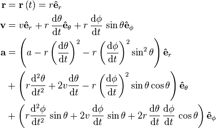 {\begin{aligned}{\mathbf  {r}}&={\mathbf  {r}}\left(t\right)=r{\mathbf  {{\hat  {e}}}}_{r}\\{\mathbf  {v}}&=v{\mathbf  {{\hat  {e}}}}_{r}+r\,{\frac  {{{\rm {d}}}\theta }{{{\rm {d}}}t}}{\mathbf  {{\hat  {e}}}}_{\theta }+r\,{\frac  {{{\rm {d}}}\phi }{{{\rm {d}}}t}}\,\sin \theta {\mathbf  {{\hat  {e}}}}_{\phi }\\{\mathbf  {a}}&=\left(a-r\left({\frac  {{{\rm {d}}}\theta }{{{\rm {d}}}t}}\right)^{2}-r\left({\frac  {{{\rm {d}}}\phi }{{{\rm {d}}}t}}\right)^{2}\sin ^{2}\theta \right){\mathbf  {{\hat  {e}}}}_{r}\\&+\left(r{\frac  {{{\rm {d}}}^{2}\theta }{{{\rm {d}}}t^{2}}}+2v{\frac  {{{\rm {d}}}\theta }{{{\rm {d}}}t}}-r\left({\frac  {{{\rm {d}}}\phi }{{{\rm {d}}}t}}\right)^{2}\sin \theta \cos \theta \right){\mathbf  {{\hat  {e}}}}_{\theta }\\&+\left(r{\frac  {{{\rm {d}}}^{2}\phi }{{{\rm {d}}}t^{2}}}\,\sin \theta +2v\,{\frac  {{{\rm {d}}}\phi }{{{\rm {d}}}t}}\,\sin \theta +2r\,{\frac  {{{\rm {d}}}\theta }{{{\rm {d}}}t}}\,{\frac  {{{\rm {d}}}\phi }{{{\rm {d}}}t}}\,\cos \theta \right){\mathbf  {{\hat  {e}}}}_{\phi }\end{aligned}}\,\!