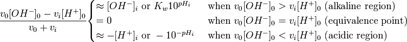 {\frac  {v_{0}[OH^{-}]_{0}-v_{i}[H^{+}]_{0}}{v_{0}+v_{i}}}{\begin{cases}\approx [OH^{-}]_{i}{\text{ or }}K_{w}10^{{pH_{i}}}&{\text{ when }}v_{{0^{{}}}}[OH^{-}]_{0}>v_{i}[H^{+}]_{0}{\text{ (alkaline region)}}\\=0&{\text{ when }}v_{{0^{{}}}}[OH^{-}]_{0}=v_{i}[H^{+}]_{0}{\text{ (equivalence point)}}\\\approx -[H^{+}]_{i}{\text{ or }}-10^{{-pH_{i}}}&{\text{ when }}v_{{0^{{}}}}[OH^{-}]_{0}<v_{i}[H^{+}]_{0}{\text{ (acidic region)}}\end{cases}}