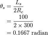 {\begin{aligned}\theta _{s}&={\frac  {L_{s}}{2R_{c}}}\\&={\frac  {100}{2\times 300}}\\&=0.1667\ {\mbox{radian}}\\\end{aligned}}