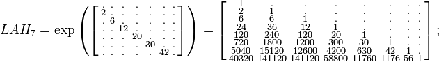 {\begin{array}{lll}&LAH_{7}=\exp \left(\left[{\begin{smallmatrix}.&.&.&.&.&.&.\\2&.&.&.&.&.&.\\.&6&.&.&.&.&.\\.&.&12&.&.&.&.\\.&.&.&20&.&.&.\\.&.&.&.&30&.&.\\.&.&.&.&.&42&.\end{smallmatrix}}\right]\right)=\left[{\begin{smallmatrix}1&.&.&.&.&.&.&.\\2&1&.&.&.&.&.&.\\6&6&1&.&.&.&.&.\\24&36&12&1&.&.&.&.\\120&240&120&20&1&.&.&.\\720&1800&1200&300&30&1&.&.\\5040&15120&12600&4200&630&42&1&.\\40320&141120&141120&58800&11760&1176&56&1\end{smallmatrix}}\right];\quad \end{array}}