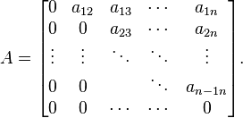 A={\begin{bmatrix}0&a_{{12}}&a_{{13}}&\cdots &a_{{1n}}\\0&0&a_{{23}}&\cdots &a_{{2n}}\\\vdots &\vdots &\ddots &\ddots &\vdots \\0&0&&\ddots &a_{{n-1n}}\\0&0&\cdots &\cdots &0\end{bmatrix}}.