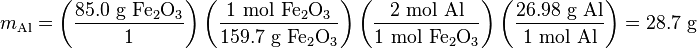 m_{{\mathrm  {Al}}}=\left({\frac  {85.0{\mbox{ g }}{\mathrm  {Fe_{2}O_{3}}}}{1}}\right)\left({\frac  {1{\mbox{ mol }}{\mathrm  {Fe_{2}O_{3}}}}{159.7{\mbox{ g }}{\mathrm  {Fe_{2}O_{3}}}}}\right)\left({\frac  {2{\mbox{ mol Al}}}{1{\mbox{ mol }}{\mathrm  {Fe_{2}O_{3}}}}}\right)\left({\frac  {26.98{\mbox{ g Al}}}{1{\mbox{ mol Al}}}}\right)=28.7{\mbox{ g}}