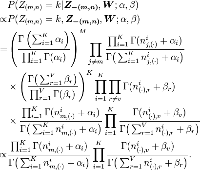 {\begin{aligned}&P(Z_{{(m,n)}}=k|{\boldsymbol  {Z_{{-(m,n)}}}},{\boldsymbol  {W}};\alpha ,\beta )\\\propto &P(Z_{{(m,n)}}=k,{\boldsymbol  {Z_{{-(m,n)}}}},{\boldsymbol  {W}};\alpha ,\beta )\\=&\left({\frac  {\Gamma \left(\sum _{{i=1}}^{K}\alpha _{i}\right)}{\prod _{{i=1}}^{K}\Gamma (\alpha _{i})}}\right)^{M}\prod _{{j\neq m}}{\frac  {\prod _{{i=1}}^{K}\Gamma (n_{{j,(\cdot )}}^{i}+\alpha _{i})}{\Gamma {\bigl (}\sum _{{i=1}}^{K}n_{{j,(\cdot )}}^{i}+\alpha _{i}{\bigr )}}}\\&\times \left({\frac  {\Gamma {\bigl (}\sum _{{r=1}}^{V}\beta _{r}{\bigr )}}{\prod _{{r=1}}^{V}\Gamma (\beta _{r})}}\right)^{K}\prod _{{i=1}}^{K}\prod _{{r\neq v}}\Gamma (n_{{(\cdot ),r}}^{i}+\beta _{r})\\&\times {\frac  {\prod _{{i=1}}^{K}\Gamma (n_{{m,(\cdot )}}^{i}+\alpha _{i})}{\Gamma {\bigl (}\sum _{{i=1}}^{K}n_{{m,(\cdot )}}^{i}+\alpha _{i}{\bigr )}}}\prod _{{i=1}}^{K}{\frac  {\Gamma (n_{{(\cdot ),v}}^{i}+\beta _{v})}{\Gamma {\bigl (}\sum _{{r=1}}^{V}n_{{(\cdot ),r}}^{i}+\beta _{r}{\bigr )}}}\\\propto &{\frac  {\prod _{{i=1}}^{K}\Gamma (n_{{m,(\cdot )}}^{i}+\alpha _{i})}{\Gamma {\bigl (}\sum _{{i=1}}^{K}n_{{m,(\cdot )}}^{i}+\alpha _{i}{\bigr )}}}\prod _{{i=1}}^{K}{\frac  {\Gamma (n_{{(\cdot ),v}}^{i}+\beta _{v})}{\Gamma {\bigl (}\sum _{{r=1}}^{V}n_{{(\cdot ),r}}^{i}+\beta _{r}{\bigr )}}}.\end{aligned}}