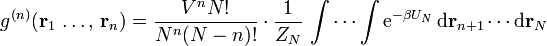 g^{{(n)}}({\mathbf  {r}}_{{1}}\,\ldots ,\,{\mathbf  {r}}_{{n}})={\frac  {V^{{n}}N!}{N^{{n}}(N-n)!}}\cdot {\frac  {1}{Z_{N}}}\,\int \cdots \int {\mathrm  {e}}^{{-\beta U_{N}}}\,{\mathrm  {d}}{\mathbf  {r}}_{{n+1}}\cdots {\mathrm  {d}}{\mathbf  {r}}_{N}\,