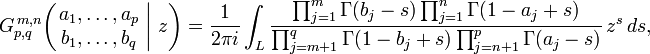 
G_{p,q}^{\,m,n} \!\left( \left. \begin{matrix} a_1, \dots, a_p \\ b_1, \dots, b_q \end{matrix} \; \right| \, z \right) = \frac{1}{2 \pi i} \int_L \frac{\prod_{j=1}^m \Gamma(b_j - s) \prod_{j=1}^n \Gamma(1 - a_j +s)} {\prod_{j=m+1}^q \Gamma(1 - b_j + s) \prod_{j=n+1}^p \Gamma(a_j - s)} \,z^s \,ds,
