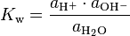 K_{{{\rm {w}}}}={\frac  {a_{{{\rm {{H^{+}}}}}}\cdot a_{{{\rm {{OH^{-}}}}}}}{a_{{{\rm {{H_{2}O}}}}}}}